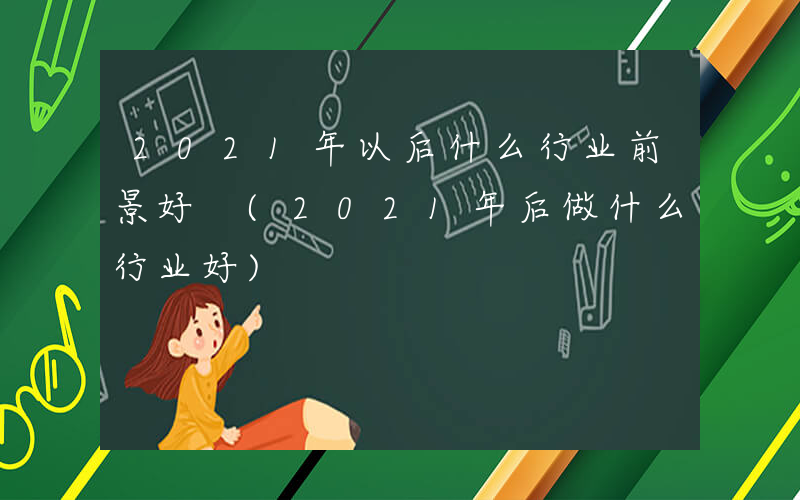 2021年以后什么行业前景好 (2021年后做什么行业好)